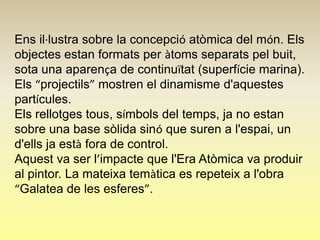Ens il·lustra sobre la concepció atòmica del món. Els
objectes estan formats per àtoms separats pel buit,
sota una aparença de continuïtat (superfície marina).
Els “projectils” mostren el dinamisme d'aquestes
partícules.
Els rellotges tous, símbols del temps, ja no estan
sobre una base sòlida sinó que suren a l'espai, un
d'ells ja està fora de control.
Aquest va ser l’impacte que l'Era Atòmica va produir
al pintor. La mateixa temàtica es repeteix a l'obra
“Galatea de les esferes”.
 