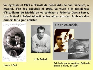 Va ingressar el 1921 a l’Escola de Belles Arts de San Francisco, a
Madrid, d’on fou expulsat el 1926. Va viure a la Residència
d’Estudiants de Madrid on va conèixer a Federico Garcia Lorca,
Luís Buñuel i Rafael Alberti, entre altres artistes. Amb els dos
primers faria gran amistat.
                                        Un chien andalou




                        Luís Buñuel
                                       Pel·lícula que va realitzar Dalí amb
Lorca i Dalí                           Buñuel a París, el 1929
 