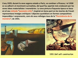 L’any 1929, durant la seva segona estada a París, va conèixer a Picasso, i el 1930
es va adherir al moviment surrealista, del qual fou apartat més endavant per les
seves idees materialistes i monetàries. La seva pintura d’aquesta època es basa
en el seu mètode “paranoic-crític”, inspirat en bona part en les teories de Freud:
representava imatges oníriques i objectes quotidians en formes compositives
impossibles i sorprenents, com els seus rellotges tous de la “Persistència de la
memòria”, de 1931.




                                                      1931.Dalí soft-construction
 