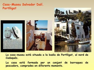 Casa-Museu Salvador Dalí.
Portlligat




 La casa-museu està situada a la badia de Portlligat, al nord de
 Cadaqués.
 La casa està formada per un conjunt de           barraques   de
 pescadors, comprades en diferents moments.
 