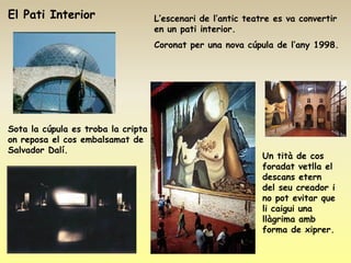 El Pati Interior                    L’escenari de l’antic teatre es va convertir
                                    en un pati interior.
                                    Coronat per una nova cúpula de l’any 1998.




Sota la cúpula es troba la cripta
on reposa el cos embalsamat de
Salvador Dalí.
                                                              Un tità de cos
                                                              foradat vetlla el
                                                              descans etern
                                                              del seu creador i
                                                              no pot evitar que
                                                              li caigui una
                                                              llàgrima amb
                                                              forma de xiprer.
 