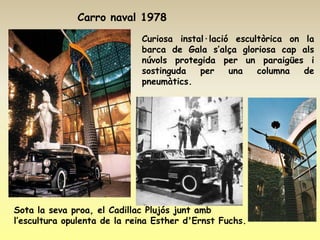 Carro naval 1978
                             Curiosa instal·lació escultòrica on la
                             barca de Gala s’alça gloriosa cap als
                             núvols protegida per un paraigües i
                             sostinguda   per    una   columna   de
                             pneumàtics.




Sota la seva proa, el Cadillac Plujós junt amb
l’escultura opulenta de la reina Esther d'Ernst Fuchs.
 