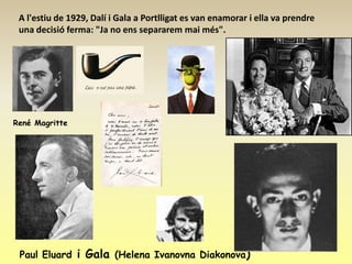 A l'estiu de 1929, Dalí i Gala a Portlligat es van enamorar i ella va prendre
 una decisió ferma: "Ja no ens separarem mai més".




René Magritte




 Paul Eluard i Gala (Helena Ivanovna Diakonova)
 