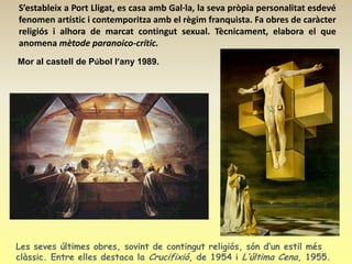 S’estableix a Port Lligat, es casa amb Gal·la, la seva pròpia personalitat esdevé
fenomen artístic i contemporitza amb el règim franquista. Fa obres de caràcter
religiós i alhora de marcat contingut sexual. Tècnicament, elabora el que
anomena mètode paranoico-crític.
Mor al castell de Púbol l’any 1989.




Les seves últimes obres, sovint de contingut religiós, són d’un estil més
clàssic. Entre elles destaca la Crucifixió, de 1954 i L’última Cena, 1955.
 