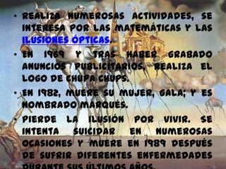 • Realiza numerosas actividades, se
interesa por las matemáticas y las
ilusiones ópticas.
• En 1969 y tras haber grabado
anuncios publicitarios, realiza el
logo de Chupa Chups.
• En 1982, muere su mujer, Gala; y es
nombrado marqués.
• Pierde la ilusión por vivir. Se
intenta suicidar en numerosas
ocasiones y muere en 1989 después
de sufrir diferentes enfermedades
 