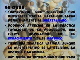 SU OBRA
• Trayectoria que discurre por
diferentes etapas, hasta que llega
definitivamente al SURREALISMO.
• Podemos apreciar en la práctica
totalidad de su producción, una
fuerte inspiración en el
Renacimiento y en el Barroco.
• Tiene una temática variada, aunque
lo más repetido es la religión, la
historia y la ciencia.
• Hay quién ha determinado que para
 