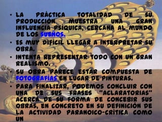• La práctica totalidad de su
producción muestra una gran
influencia psíquica, cercana al mundo
de los sueños.
• Es muy difícil llegar a interpretar su
obra.
• Intenta representar todo con un gran
realismo.
• Su obra parece estar compuesta de
fotografías en lugar de pinturas.
• Para finalizar, podemos concluir con
una de sus frases “aclaratorias”
acerca de su forma de concebir sus
obras, en concreto en su definición de
la actividad paranoico-crítica como
un
 
