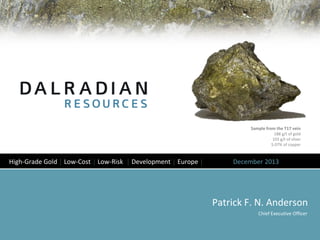 Sample from the T17 vein
188 g/t of gold
103 g/t of silver
5.07% of copper

High-Grade Gold │ Low-Cost │ Low-Risk │ Development │ Europe │

December 2013

Patrick F. N. Anderson
Chief Executive Officer

 