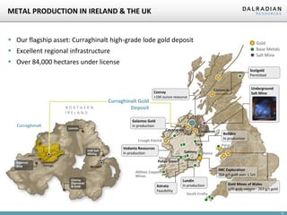 METAL PRODUCTION IN IRELAND & THE UK

 Our flagship asset: Curraghinalt high-grade lode gold deposit

Gold
Base Metals
Salt Mine

 Excellent regional infrastructure
 Over 84,000 hectares under license

Scotgold
Permitted

NORTHERN
IRELAND

Curraghinalt

Curraghinalt Gold
Deposit

Cavanacaw
Croagh Patrick

Galantas
Gold

Irish Salt
Mining

Vedanta Resources
In production

Clontibret
Tara

Galmoy

Silvermines
Pallas Green
Omagh

Avoca

Lisheen

Gwynfynydd
Clogau
IMC Exploration
354 g/t gold over 1.5m

Allihies Copper
Mines
Xstrata
Feasibility

Boliden
In production
Parys Mountain

BELFAST

Conroy
Diamonds
& Gold

Underground
Salt Mine

Galantas Gold
In production

Lonmin

Gortin

Cononish

Conroy
+1M ounce resource

Lundin
In production

Gold Mines of Wales
U/G grab sample - 263 g/t gold

South Crofty

10

 