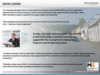 SOCIAL LICENSE
“It is incomprehensible that our local youth are having to travel 12,000 miles to work in exploration
and extraction of mineral resources when we have potential similar opportunities a mile away. Every
effort should be made to expedite this project safely and effectively.”

“The employment produced from this venture is critical to local work forces at this
time. I urge you to grant approval.”

Awarded
Top 30 IrishNorth
American
Companies
for 2012 &
2013

To date, the Dept. of Environment has received
a total of 92 letters and three petitions of
support for the Curraghinalt Underground
Program and 39 objecting letters

“It makes economic sense to allow DGL to determine whether a future mining project is viable. Not giving planning
permission would be to send out a clear signal that Northern Ireland is not open for investment from outside
companies.”
“Dalradian makes every effort to maintain good community relations, protect the environment and
work with all local people providing employment and training.”
Epicdocs.planningni.gov.uk. 2011. Public Access. Available at: http://epicdocs.planningni.gov.uk/ShowCaseFile.aspx?appNumber=K/2013/0072/F Accessed: 19 Aug 2013.

Dalradian supports the local MS Society
12

 