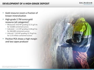 DEVELOPMENT OF A HIGH-GRADE DEPOSIT

 Gold resource covers a fraction of
known mineralization
 High-grade 2.7M ounce gold
resource (all categories)1
 Measured: 0.02 MT grading 21.51 g/t Au
for 10,000 contained ounces
 Indicated: 1.11 MT grading 12.84 g/t Au
for 460,000 contained ounces
 Inferred: 5.45 MT grading 12.74 g/t Au
for 2.23 million contained ounces

 Positive PEA shows a high margin
and low capex producer

1 Refer to press release dated Nov. 30, 2011 entitled “Dalradian Announces Resource
Increase at Curraghinalt” at www.dalradian.com

14

 