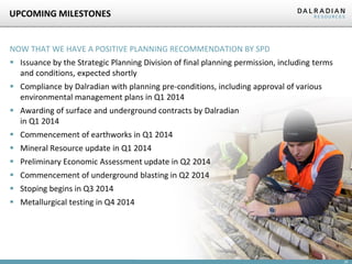 UPCOMING MILESTONES

NOW THAT WE HAVE A POSITIVE PLANNING RECOMMENDATION BY SPD

 Issuance by the Strategic Planning Division of final planning permission, including terms
and conditions, expected shortly
 Compliance by Dalradian with planning pre-conditions, including approval of various
environmental management plans in Q1 2014

 Awarding of surface and underground contracts by Dalradian
in Q1 2014
 Commencement of earthworks in Q1 2014
 Mineral Resource update in Q1 2014
 Preliminary Economic Assessment update in Q2 2014
 Commencement of underground blasting in Q2 2014
 Stoping begins in Q3 2014

 Metallurgical testing in Q4 2014

25

 