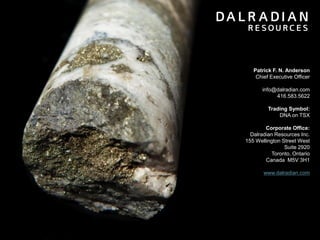 Patrick F. N. Anderson
Chief Executive Officer
info@dalradian.com
416.583.5622
Trading Symbol:
DNA on TSX

Corporate Office:
Dalradian Resources Inc.
155 Wellington Street West
Suite 2920
Toronto, Ontario
Canada M5V 3H1
www.dalradian.com

26

 