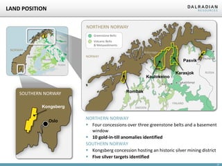 LAND POSITION
NORTHERN NORWAY
Greenstone Belts
Volcanic Belts
& Metasediments

NORWAY

Bidjovagge
SWEDEN

NORWAY
FINLAND

Pasvik

Pechenga

RUSSIA

Kautokeino
Kittilä

SOUTHERN NORWAY
Kongsberg

Oslo

Karasjok

RUSSIA

Sakattilampi

Rombak
FINLAND
SWEDEN

NORTHERN NORWAY
 Four concessions over three greenstone belts and a basement
window
 10 gold-in-till anomalies identified
SOUTHERN NORWAY
 Kongsberg concession hosting an historic silver mining district
 Five silver targets identified
27

 