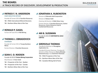THE BOARD:
A TRACK RECORD OF DISCOVERY, DEVELOPMENT & PRODUCTION
PATRICK F. N. ANDERSON

JONATHAN A. RUBENSTEIN

CHIEF EXECUTIVE OFFICER

Director of Eldorado Gold Corporation

Founder & Former CEO of Aurelian Resources

Director of Detour Gold

‘08 – PDAC International Mineral Discovery

Chairman & Director of MAG Silver Corp.

‘08 – Northern Miner Man of the Year

Former Director of Aurelian Resources, Sutton
Resources, Canico Resource Corp &
Cumberland Resources

RONALD P. GAGEL
Former SVP and CFO of FNX Mining

THOMAS J. OBRADOVICH

ARI B. SUSSMAN
Founder & CEO OF CONTINENTAL GOLD
LIMITED

CHAIRMAN
Founder & Former CEO of Young-Davidson
Mines
Former Director of Aurelian Resources

SEAN E. O. ROOSEN
Founder & CEO OF Osisko Mining Corporation
Also Director of Astur Gold
‘06 – Prospector of the Year - Quebec

GRENVILLE THOMAS
Founder & Chairman of Strongbow
Exploration Inc.
Founder & Former Chairman, President &
Director of Aber Resources (Harry Winston
Diamond Corp.) now Dominion Diamond
‘99 – PDAC Prospector of the Year
‘01 – Northern Miner Man of the Year
‘09 – Canadian Mining Hall of Fame

‘08 – Prospector of the Year - Canada
‘09 – Northern Miner Man of the Year

7

 