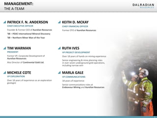 MANAGEMENT:
THE A-TEAM
PATRICK F. N. ANDERSON

KEITH D. MCKAY

CHIEF EXECUTIVE OFFICER

CHIEF FINANCIAL OFFICER

Founder & Former CEO of Aurelian Resources

Former CFO of Aurelian Resources

‘08 – PDAC International Mineral Discovery
‘08 – Northern Miner Man of the Year

TIM WARMAN

RUTH IVES

PRESIDENT

VP PROJECT DEVELOPMENT

Former VP, Corporate Development of
Aurelian Resources

Over 18 years of hands on mining experience

Also Director of Continental Gold Ltd.

Senior engineering & mine planning roles
in over seven underground gold operations,
including narrow vein

MICHELE COTE

MARLA GALE

VP EXPLORATION

VP COMMUNICATIONS

Over 18 years of experience as an exploration
geologist

18 years of experience
Senior communications roles at
Endeavour Mining and Aurelian Resources

8

 