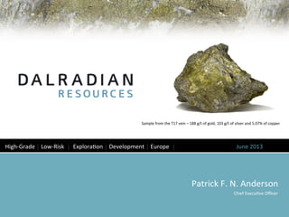 Patrick	
  F.	
  N.	
  Anderson	
  
	
  Chief	
  Execu8ve	
  Oﬃcer	
  
High-­‐Grade	
  │	
  Low-­‐Risk	
  	
  │	
  	
  Explora8on	
  │	
  Development	
  │	
  Europe	
  	
  │	
  	
   	
   	
  June	
  2013	
  
Sample	
  from	
  the	
  T17	
  vein	
  –	
  188	
  g/t	
  of	
  gold,	
  103	
  g/t	
  of	
  silver	
  and	
  5.07%	
  of	
  copper	
  
	
  
 