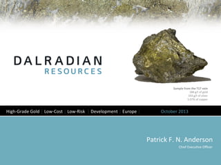 Patrick	
  F.	
  N.	
  Anderson	
  
Chief	
  Execu8ve	
  Oﬃcer	
  
Sample	
  from	
  the	
  T17	
  vein	
  
188	
  g/t	
  of	
  gold	
  	
  
103	
  g/t	
  of	
  silver	
  
5.07%	
  of	
  copper	
  
High-­‐Grade	
  Gold	
  │	
  Low-­‐Cost	
  │	
  Low-­‐Risk	
  	
  │	
  Development	
  │	
  Europe	
  │ 	
  October	
  2013	
  
 