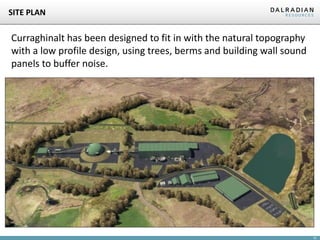 15
SITE PLAN
Curraghinalt has been designed to fit in with the natural topography
with a low profile design, using trees, berms and building wall sound
panels to buffer noise.
 
