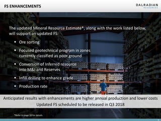 16
FS ENHANCEMENTS
▪ Infill drilling to enhance grade
▪ Conversion of Inferred resource
into M&I and Reserves
▪ Focused geotechnical program in zones
currently classified as poor ground
▪ Production rate
▪ Ore sorting
Anticipated results with enhancements are higher annual production and lower costs
Updated FS scheduled to be released in Q3 2018
The updated Mineral Resource Estimate*, along with the work listed below,
will support an updated FS:
*Refer to page 10 for details
 