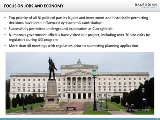 18
FOCUS ON JOBS AND ECONOMY
▪ Top priority of all NI political parties is jobs and investment and historically permitting
decisions have been influenced by economic contribution
▪ Successfully permitted underground exploration at Curraghinalt
▪ Numerous government officials have visited our project, including over 70 site visits by
regulators during UG program
▪ More than 40 meetings with regulators prior to submitting planning application
Stormont, NI Parliament Building
 