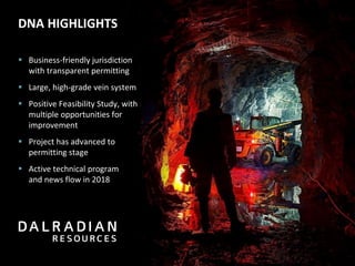 DNA HIGHLIGHTS
▪ Business-friendly jurisdiction
with transparent permitting
▪ Large, high-grade vein system
▪ Positive Feasibility Study, with
multiple opportunities for
improvement
▪ Project has advanced to
permitting stage
▪ Active technical program
and news flow in 2018
 