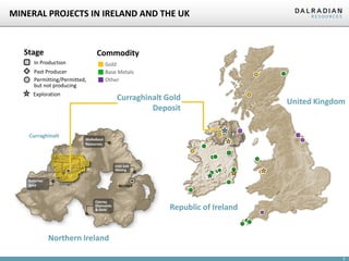 6
MINERAL PROJECTS IN IRELAND AND THE UK
Gortin
Omagh
Curraghinalt
BELFAST
Galantas
Gold
Conroy
Diamonds
& Gold
Walkabout
Resources
Irish Salt
Mining
Curraghinalt Gold
Deposit
Gold
Base Metals
Other
Exploration
In Production
Permitting/Permitted,
but not producing
Past Producer
Stage Commodity
United Kingdom
Republic of Ireland
Northern Ireland
 