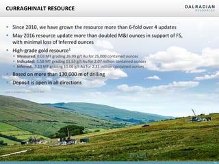 10
CURRAGHINALT RESOURCE
 Since 2010, we have grown the resource more than 6-fold over 4 updates
 May 2016 resource update more than doubled M&I ounces in support of FS,
with minimal loss of Inferred ounces
 High-grade gold resource1
 Measured: 0.03 MT grading 26.99 g/t Au for 25,000 contained ounces
 Indicated: 5.58 MT grading 11.53 g/t Au for 2.07 million contained ounces
 Inferred: 7.13 MT grading 10.06 g/t Au for 2.31 million contained ounces
 Based on more than 130,000 m of drilling
 Deposit is open in all directions
1 Refer to technical report dated June 17, 2016
 
