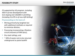 19
FEASIBILITY STUDY
FS supported by UG program, including
950 m of new development with
test stoping and 130,000 m of drilling
(including 51,479 m of new infill drilling)
FS proceeding on the basis of:
 Mining primarily by longhole but
with additional methods as required
to minimize dilution;
 Processing incorporating a flotation
circuit (recovery of 94%-plus);
 Dry stack tailings; and
 ~ 50% of waste rock to be returned
underground as paste backfill
 
