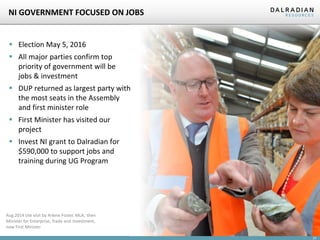 23
NI GOVERNMENT FOCUSED ON JOBS
 Election May 5, 2016
 All major parties confirm top
priority of government will be
jobs & investment
 DUP returned as largest party with
the most seats in the Assembly
and first minister role
 First Minister has visited our
project
 Invest NI grant to Dalradian for
$590,000 to support jobs and
training during UG Program
Aug 2014 site visit by Arlene Foster, MLA, then
Minister for Enterprise, Trade and Investment,
now First Minister
 