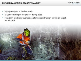 3
PREMIUM ASSET IN A SCARCITY MARKET
 High grade gold in the first world
 Major de-risking of the project during 2016
 Feasibility Study and submission of mine construction permit on target
for H2 2016
 