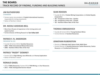 6
THE BOARD:
TRACK RECORD OF FINDING, FUNDING AND BUILDING MINES
PATRICK F. N. ANDERSON
PRESIDENT & CEO
 Founder & Former CEO of Aurelian Resources
 2008 – PDAC International Mineral Discovery
 2008 – Northern Miner Man of the Year
RONALD GAGEL
 CFO of TMAC Resources; Former CFO of FNX Mining and Aur Resources
 2013 – PDAC Distinguished Service Award
THOMAS OBRADOVICH
 Founder & Former CEO of Young-Davidson Mines
 Former Director of Aurelian Resources
SEAN ROOSEN
 Founder & CEO of Osisko Mining Corporation and Osisko Royalty
Corporation
 ‘06 – Prospector of the Year - Quebec
 ‘08 – Prospector of the Year - Canada
 ‘09 – Northern Miner Man of the Year
JONATHAN RUBENSTEIN
 Director of Eldorado Gold, Detour Gold, MAG Silver
 Former Director of Aurelian Resources, Sutton Resources, Canico
Resource and Cumberland Resources
PATRICK “PADDY” DOWNEY
 Former CEO of Elgin Mining, Aura Minerals and Viceroy Exploration
 Native of Northern Ireland
JIM RUTHERFORD
CHAIRMAN
 Former senior vice president of Capital International Investors,
responsible for mining investments
 Native of Northern Ireland
DR. NICOLE ADSHEAD-BELL
 More than 20 years of experience in the mining sector and
capital markets
 Former Director of Mining Research at Sun Valley Gold
 