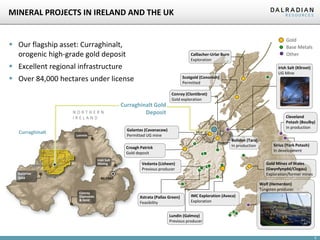 9
MINERAL PROJECTS IN IRELAND AND THE UK
 Our flagship asset: Curraghinalt,
orogenic high-grade gold deposit
 Excellent regional infrastructure
 Over 84,000 hectares under license
Gold
Base Metals
Other
Gortin
Omagh
Curraghinalt
BELFAST
N O R T H E R N
I R E L A N D
Galantas
Gold
Conroy
Diamonds
& Gold
Lonmin
Irish Salt
Mining
Irish Salt (Kilroot)
UG Mine
Curraghinalt Gold
Deposit
Galantas (Cavanacaw)
Permitted UG mine
Scotgold (Cononish)
Permitted
Vedanta (Lisheen)
Previous producer
Boliden (Tara)
In production
Lundin (Galmoy)
Previous producer
Conroy (Clontibret)
Gold exploration
Xstrata (Pallas Green)
Feasibility
Wolf (Hemerdon)
Tungsten producer
Cleveland
Potash (Boulby)
In production
Sirius (York Potash)
In development
Croagh Patrick
Gold deposit
IMC Exploration (Avoca)
Exploration
Gold Mines of Wales
(Gwynfynydd/Clogau)
Exploration/former mines
Calliacher-Urlar Burn
Exploration
 