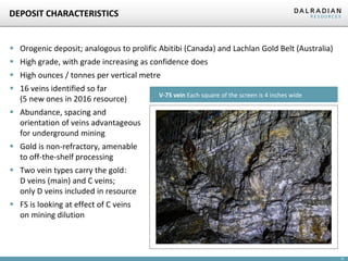 13
 Orogenic deposit; analogous to prolific Abitibi (Canada) and Lachlan Gold Belt (Australia)
 High grade, with grade increasing as confidence does
 High ounces / tonnes per vertical metre
 16 veins identified so far
(5 new ones in 2016 resource)
 Abundance, spacing and
orientation of veins advantageous
for underground mining
 Gold is non-refractory, amenable
to off-the-shelf processing
 Two vein types carry the gold:
D veins (main) and C veins;
only D veins included in resource
 FS is looking at effect of C veins
on mining dilution
DEPOSIT CHARACTERISTICS
V-75 vein Each square of the screen is 4 inches wide
 