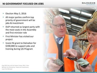 24
NI GOVERNMENT FOCUSED ON JOBS
 Election May 5, 2016
 All major parties confirm top
priority of government will be
jobs & investment
 DUP returned as largest party with
the most seats in the Assembly
and first minister role
 First Minister has visited our
project
 Invest NI grant to Dalradian for
$590,000 to support jobs and
training during UG Program
Aug 2014 site visit by Arlene Foster, MLA, then
Minister for Enterprise, Trade and Investment,
now First Minister
 