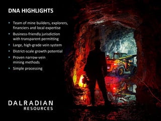 DNA HIGHLIGHTS
 Team of mine builders, explorers,
financiers and local expertise
 Business-friendly jurisdiction
with transparent permitting
 Large, high-grade vein system
 District-scale growth potential
 Proven narrow-vein
mining methods
 Simple processing
 
