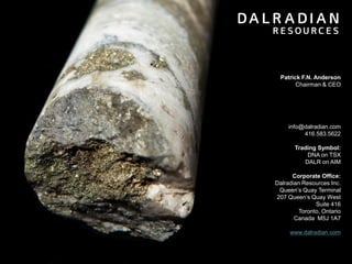 29
Patrick F.N. Anderson
Chairman & CEO
info@dalradian.com
416.583.5622
Trading Symbol:
DNA on TSX
DALR on AIM
Corporate Office:
Dalradian Resources Inc.
Queen’s Quay Terminal
207 Queen’s Quay West
Suite 416
Toronto, Ontario
Canada M5J 1A7
www.dalradian.com
 