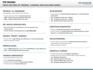 6
THE BOARD:
TRACK RECORD OF FINDING, FUNDING AND BUILDING MINES
PATRICK F. N. ANDERSON
CHAIRMAN & CHIEF EXECUTIVE OFFICER
 Founder & Former CEO of Aurelian Resources
 2008 – PDAC International Mineral Discovery
 2008 – Northern Miner Man of the Year
RONALD GAGEL
 CFO of TMAC Resources; Former CFO of FNX Mining and Aur Resources
 2013 – PDAC Distinguished Service Award
THOMAS OBRADOVICH
LEAD INDEPENDENT DIRECTOR
 CEO of Barkerville Gold Mines
 Founder & Former CEO of Young-Davidson Mines
 Former Director of Aurelian Resources
SEAN ROOSEN
 Founder & CEO of Osisko Mining Corporation and Osisko Royalty
Corporation
 ‘06 – Prospector of the Year - Quebec
 ‘08 – Prospector of the Year - Canada
 ‘09 – Northern Miner Man of the Year
JONATHAN RUBENSTEIN
 Director of Eldorado Gold, Detour Gold, MAG Silver
 Former Director of Aurelian Resources, Sutton Resources, Canico
Resource and Cumberland Resources
PATRICK “PADDY” DOWNEY
 Former CEO of Elgin Mining, Aura Minerals and Viceroy Exploration
 Native of Northern Ireland
GRENVILLE THOMAS
 Founder & Chairman of Strongbow Exploration
 Founder & Former Chairman & President of Aber Resources
(now Dominion Diamond)
 ‘99 – PDAC Prospector of the Year
 ‘01 – Northern Miner Man of the Year
 ‘09 – Canadian Mining Hall of Fame
JIM RUTHERFORD
 Former senior vice president of Capital International Investors,
responsible for mining investments
 Native of Northern Ireland
DR. NICOLE ADSHEAD-BELL
 More than 20 years of experience in the mining sector and
capital markets
 Former Director of Mining Research at Sun Valley Gold
 