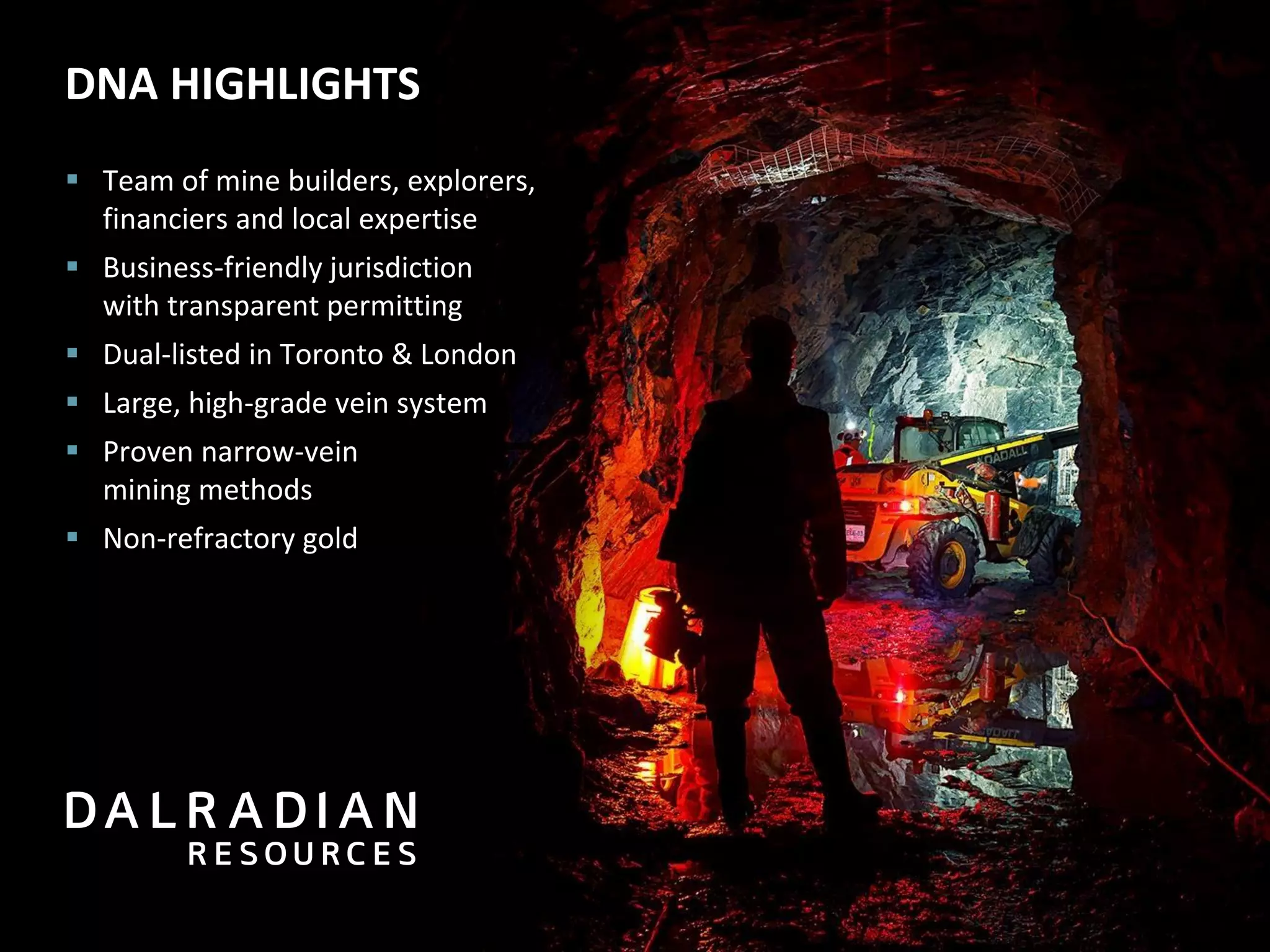 DNA HIGHLIGHTS
 Team of mine builders, explorers,
financiers and local expertise
 Business-friendly jurisdiction
with transparent permitting
 Dual-listed in Toronto & London
 Large, high-grade vein system
 Proven narrow-vein
mining methods
 Non-refractory gold
 