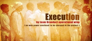 Execution
              by team Brandact operational wing
( no ma n p o we r o v e rhe a d to be cha rg e d to the p ro je ct )
 