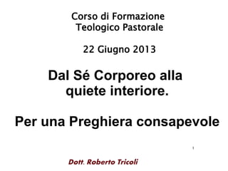 1
Dott. Roberto Tricoli
Corso di Formazione
Teologico Pastorale
22 Giugno 2013
Dal Sé Corporeo alla
quiete interiore.
Per una Preghiera consapevole
 