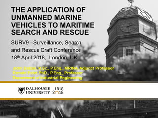 1
SURV9 –Surveillance, Search
and Rescue Craft Conference
18th April 2018, London, UK
THE APPLICATION OF
UNMANNED MARINE
VEHICLES TO MARITIME
SEARCH AND RESCUE
John Dalziel, M.Sc., P.Eng., MRINA, Adjunct Professor
Ronald Pelot, PhD., P.Eng., Professor
Department of Industrial Engineering
 