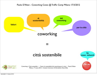 Paolo D'Altan - Coworking Cowo @ Trafﬁc Camp Milano 17/3/2012




                                                        di                                        del
                                                   sostenibilità                               coworking

                 fattori
                                                                                                                                     per la città


                                                            coworking

                                                                           =
                                                                                                                                               by
                                                   città sostenibile                                                                      cowo network




                               Coworking = Città sostenibile | Fattori di sostenibilità del coworking per la città | Paolo D'Altan
                                           Milano,, 17 marzo 2012 - Creative Commons 3.0 Attribution Share Alike



mercoledì 14 marzo 2012
 