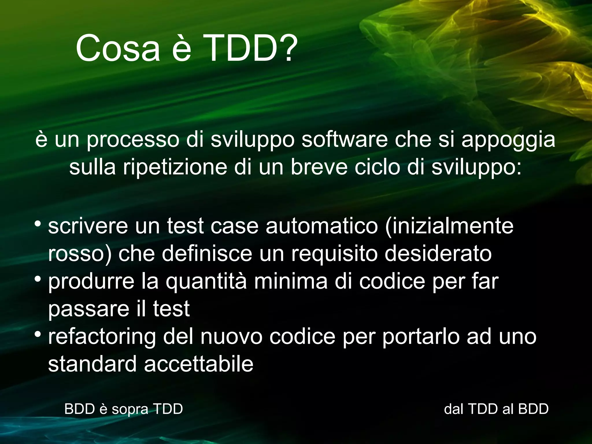 Cosa è TDD?
è un processo di sviluppo software che si appoggia
sulla ripetizione di un breve ciclo di sviluppo:
scrivere un test case automatico (inizialmente
rosso) che definisce un requisito desiderato

produrre la quantità minima di codice per far
passare il test

refactoring del nuovo codice per portarlo ad uno
standard accettabile


BDD è sopra TDD

dal TDD al BDD

 