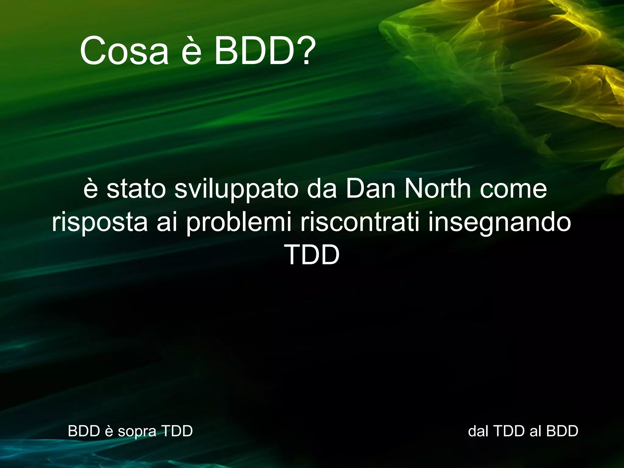 Cosa è BDD?

è stato sviluppato da Dan North come
risposta ai problemi riscontrati insegnando
TDD

BDD è sopra TDD

dal TDD al BDD

 