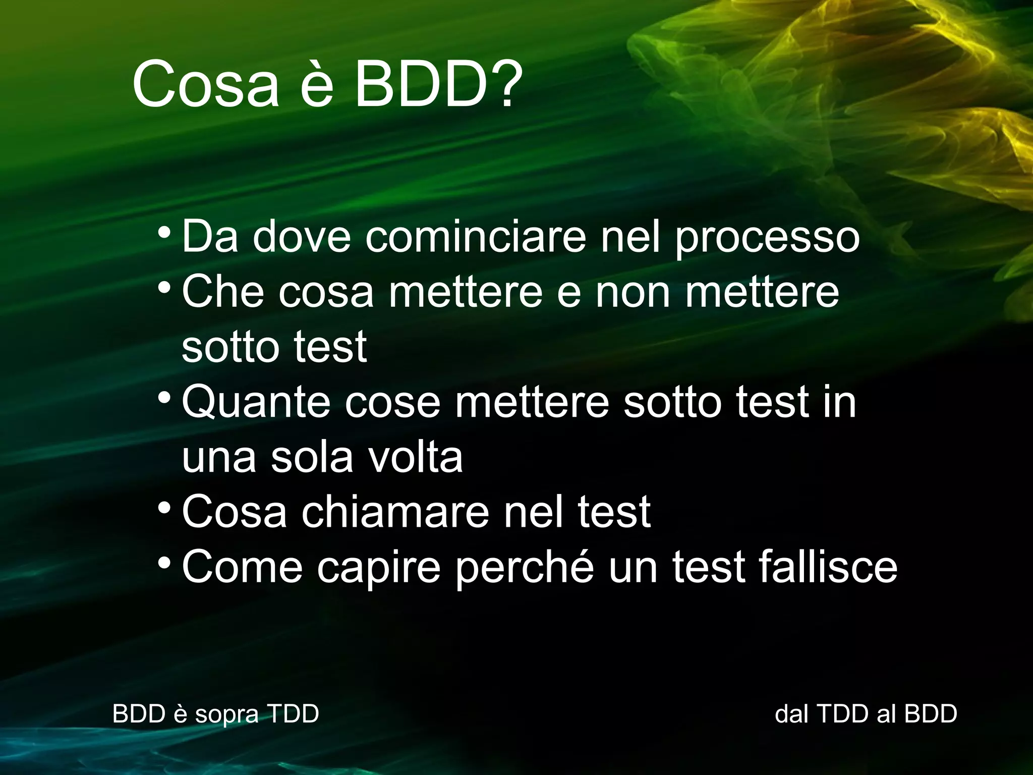 Cosa è BDD?
Da dove cominciare nel processo

Che cosa mettere e non mettere
sotto test

Quante cose mettere sotto test in
una sola volta

Cosa chiamare nel test

Come capire perché un test fallisce


BDD è sopra TDD

dal TDD al BDD

 