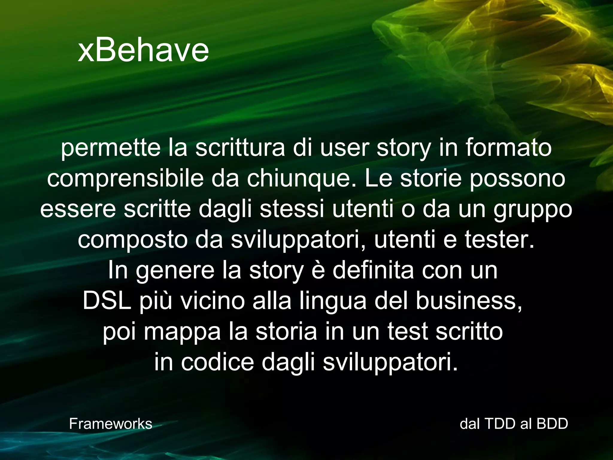 xBehave
permette la scrittura di user story in formato
comprensibile da chiunque. Le storie possono
essere scritte dagli stessi utenti o da un gruppo
composto da sviluppatori, utenti e tester.
In genere la story è definita con un
DSL più vicino alla lingua del business,
poi mappa la storia in un test scritto
in codice dagli sviluppatori.
Frameworks

dal TDD al BDD

 