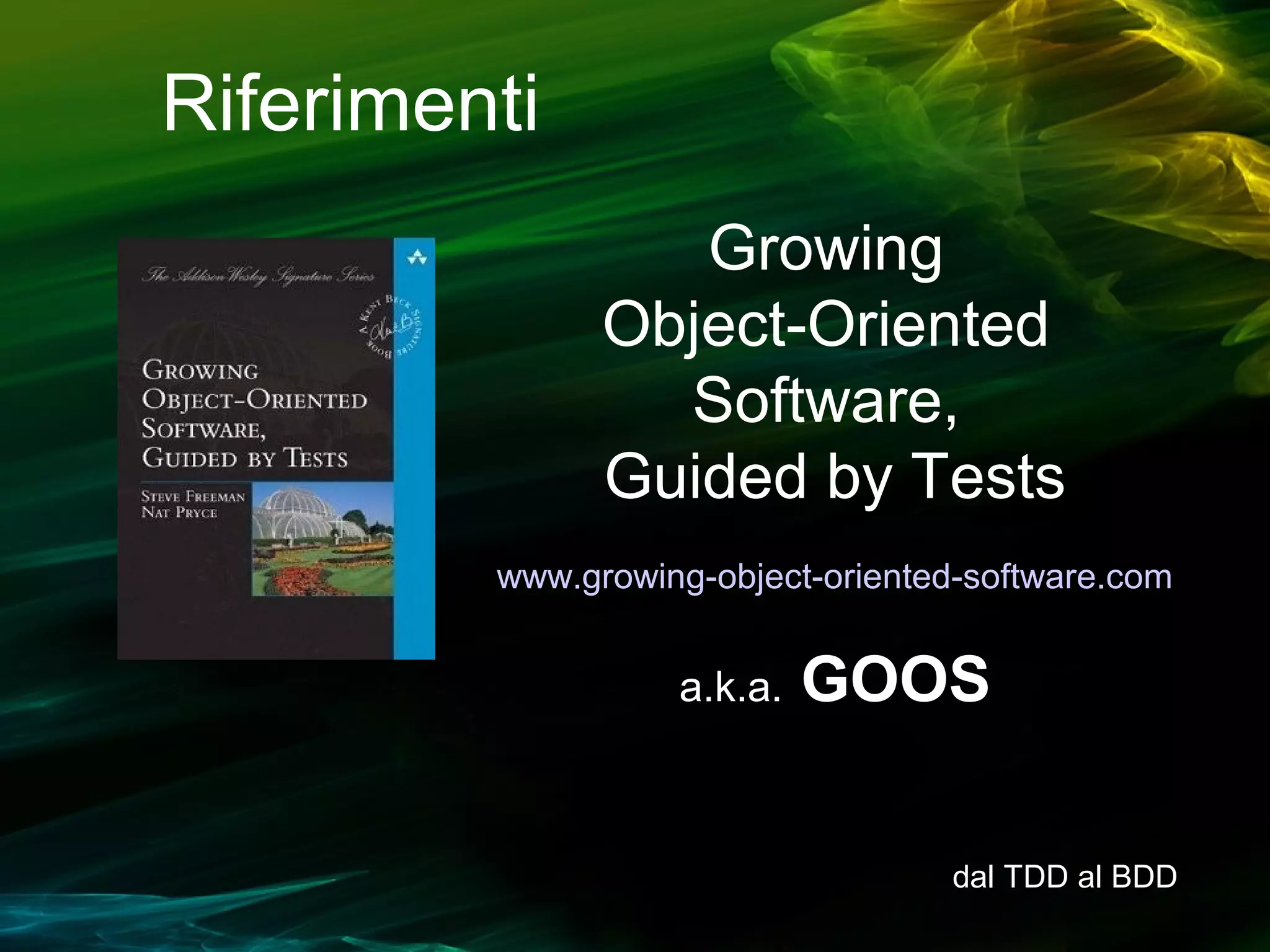 Riferimenti
Growing
Object-Oriented
Software,
Guided by Tests
www.growing-object-oriented-software.com

a.k.a.

GOOS
dal TDD al BDD

 