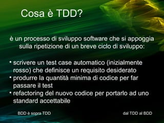 Cosa è TDD?
è un processo di sviluppo software che si appoggia
sulla ripetizione di un breve ciclo di sviluppo:
scrivere un test case automatico (inizialmente
rosso) che definisce un requisito desiderato

produrre la quantità minima di codice per far
passare il test

refactoring del nuovo codice per portarlo ad uno
standard accettabile


BDD è sopra TDD

dal TDD al BDD

 