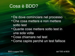 Cosa è BDD?
Da dove cominciare nel processo

Che cosa mettere e non mettere
sotto test

Quante cose mettere sotto test in
una sola volta

Cosa chiamare nel test

Come capire perché un test fallisce


BDD è sopra TDD

dal TDD al BDD

 